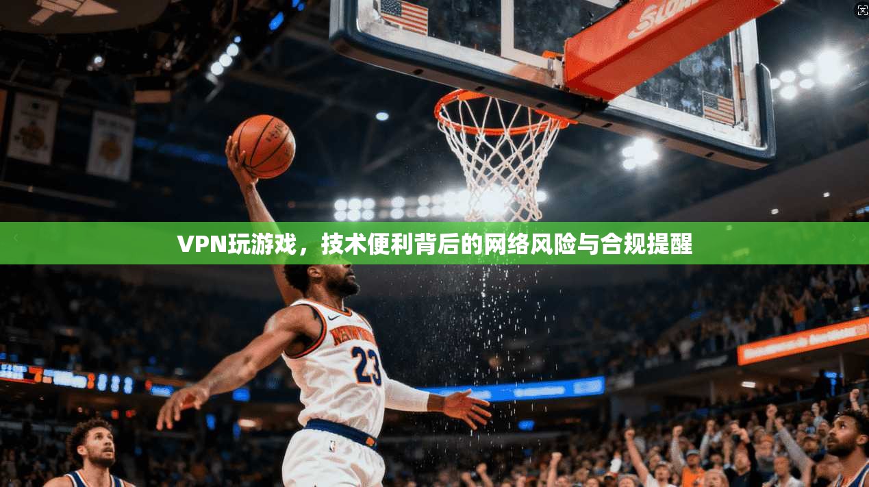 VPN玩游戏，技术便利背后的网络风险与合规提醒