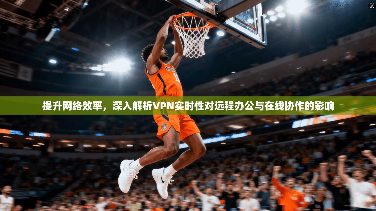 提升网络效率,深入解析VPN实时性对远程办公与在线协作的影响