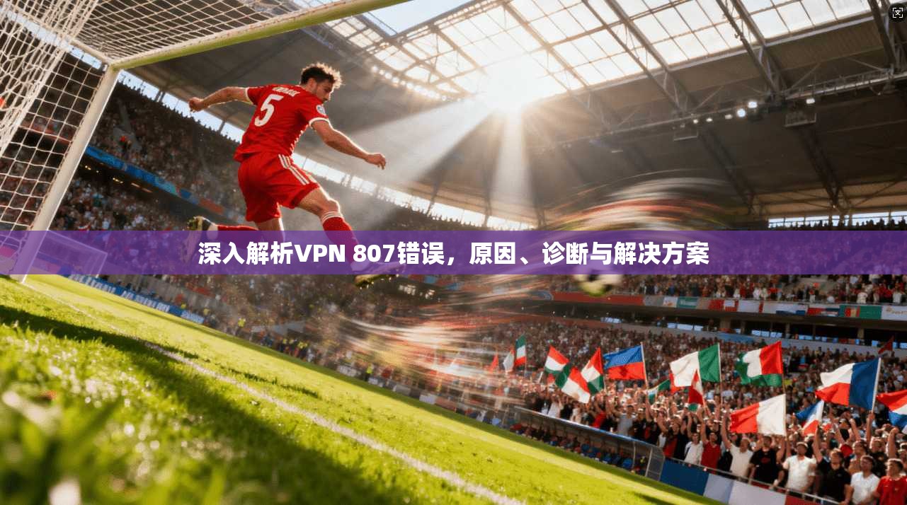 深入解析VPN 807错误，原因、诊断与解决方案