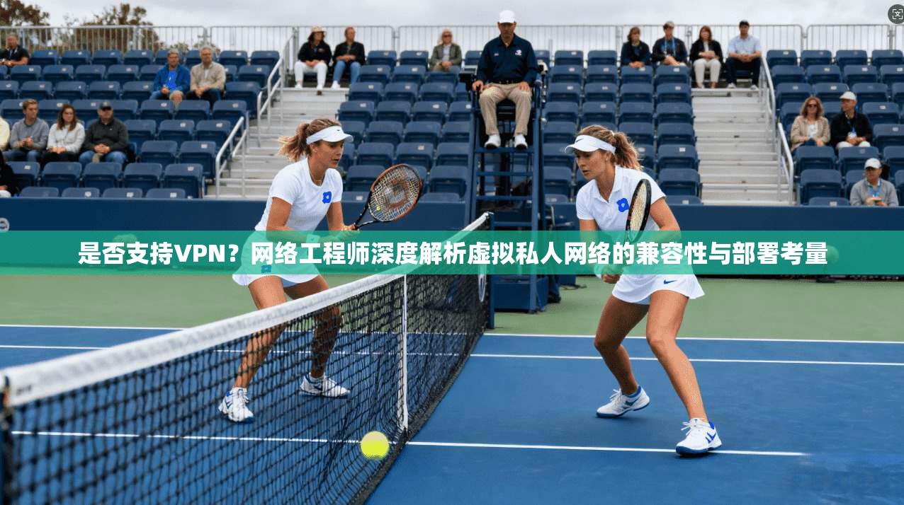 是否支持VPN？网络工程师深度解析虚拟私人网络的兼容性与部署考量