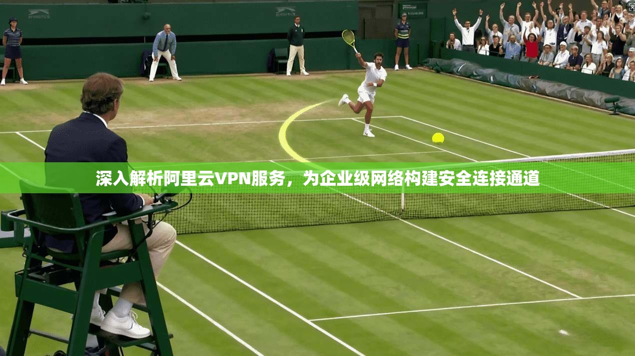 深入解析阿里云VPN服务，为企业级网络构建安全连接通道