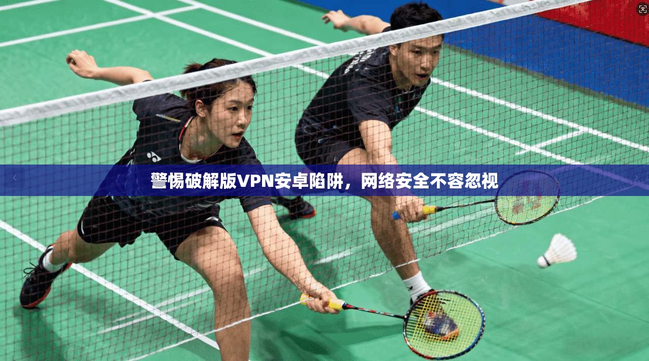 警惕破解版VPN安卓陷阱，网络安全不容忽视