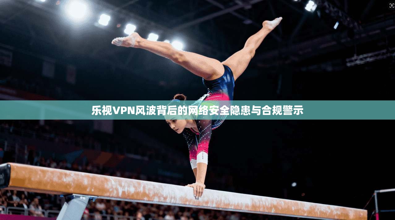 乐视VPN风波背后的网络安全隐患与合规警示