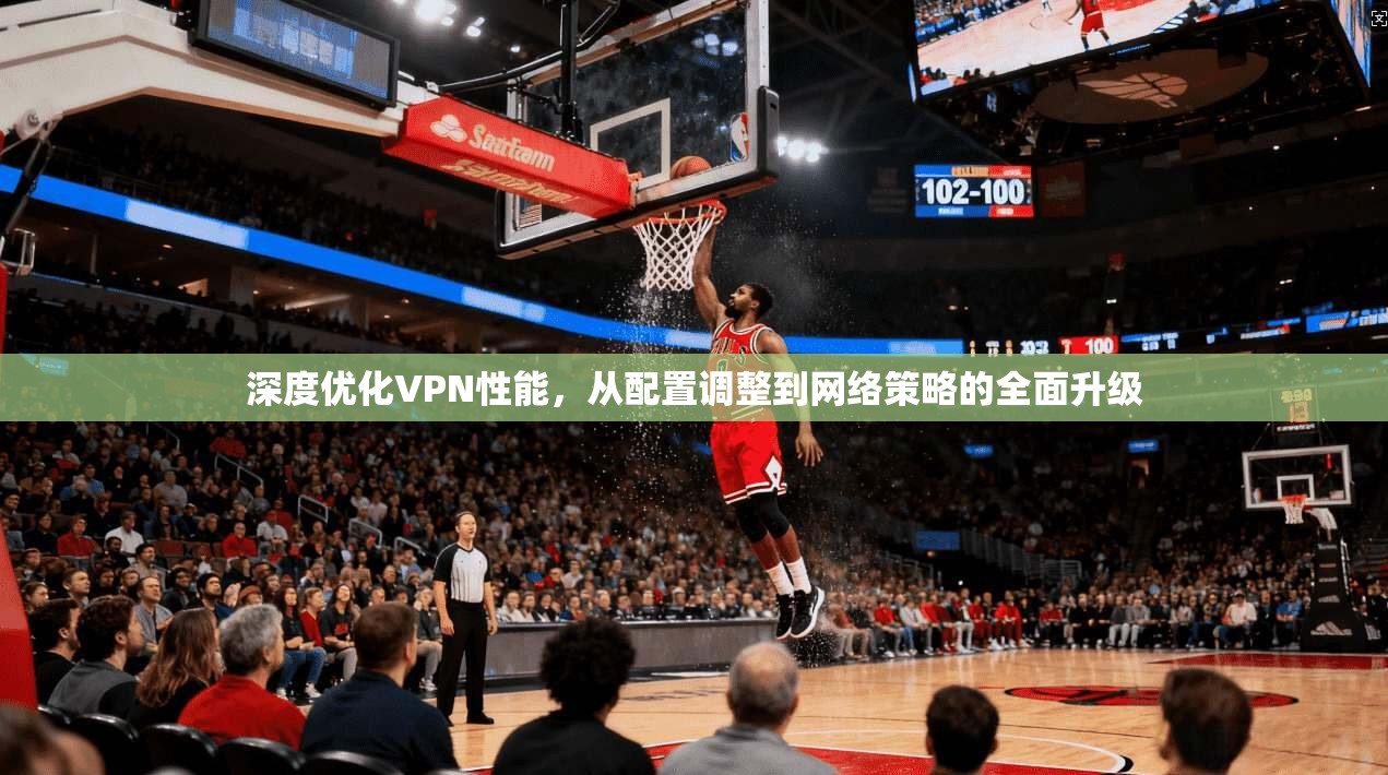 深度优化VPN性能，从配置调整到网络策略的全面升级