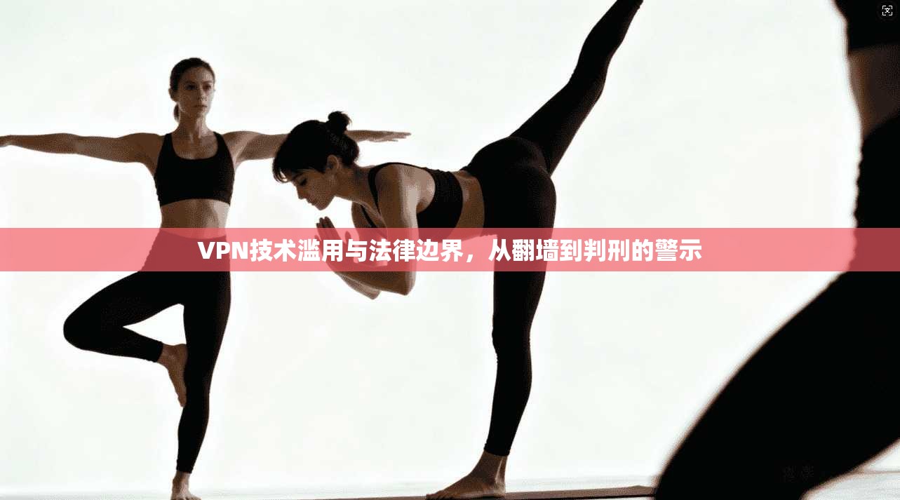 VPN技术滥用与法律边界，从翻墙到判刑的警示