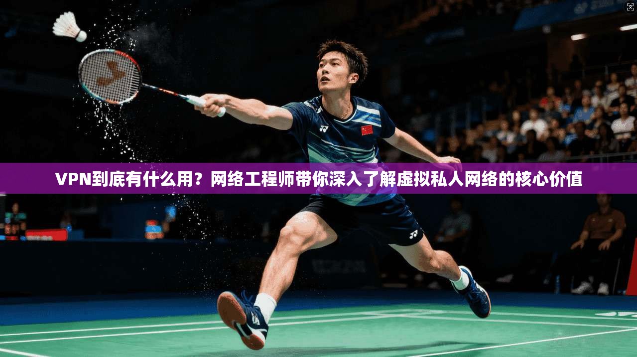 VPN到底有什么用？网络工程师带你深入了解虚拟私人网络的核心价值