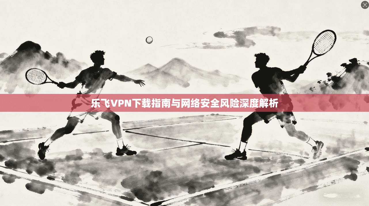 乐飞VPN下载指南与网络安全风险深度解析