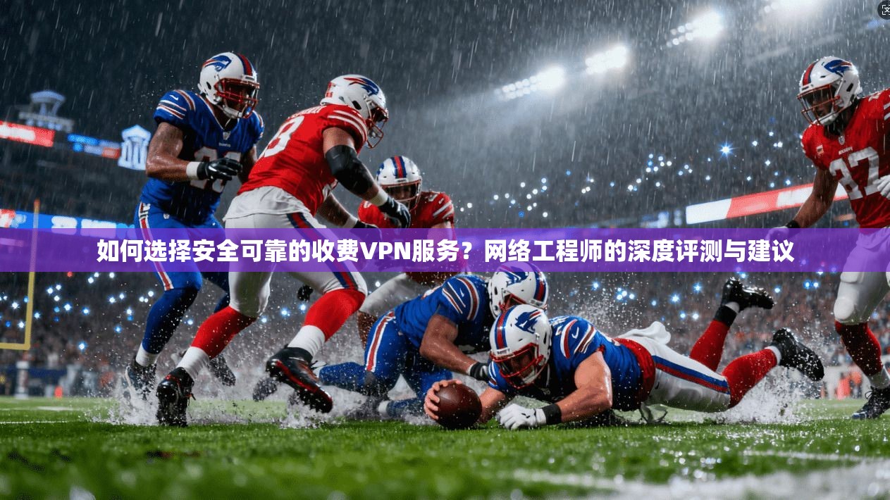 如何选择安全可靠的收费VPN服务？网络工程师的深度评测与建议