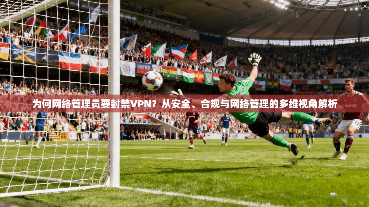 为何网络管理员要封禁VPN？从安全、合规与网络管理的多维视角解析
