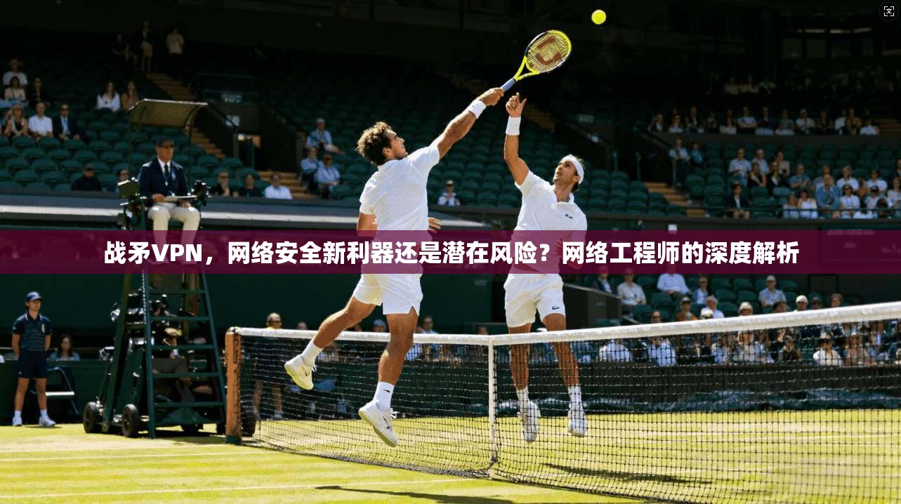 战矛VPN，网络安全新利器还是潜在风险？网络工程师的深度解析