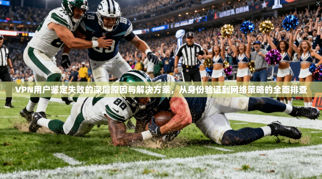 VPN用户鉴定失败的深层原因与解决方案，从身份验证到网络策略的全面排查