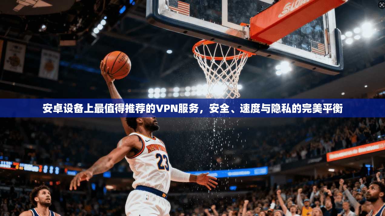 安卓设备上最值得推荐的VPN服务，安全、速度与隐私的完美平衡