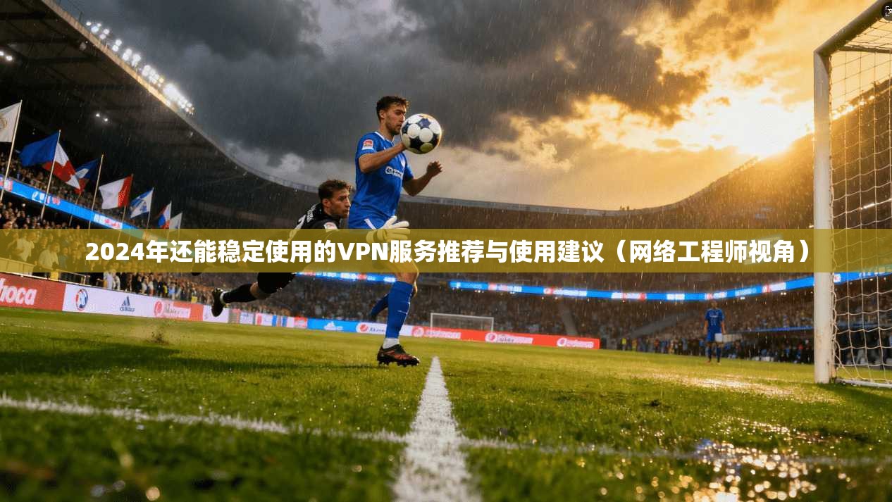 2024年还能稳定使用的VPN服务推荐与使用建议（网络工程师视角）