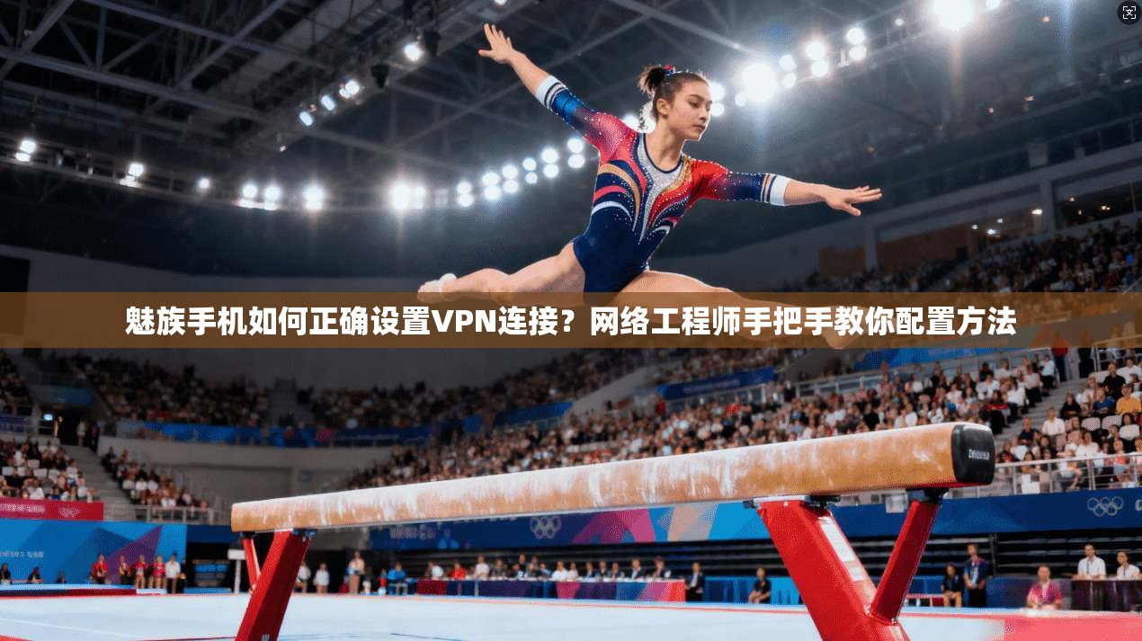 魅族手机如何正确设置VPN连接？网络工程师手把手教你配置方法