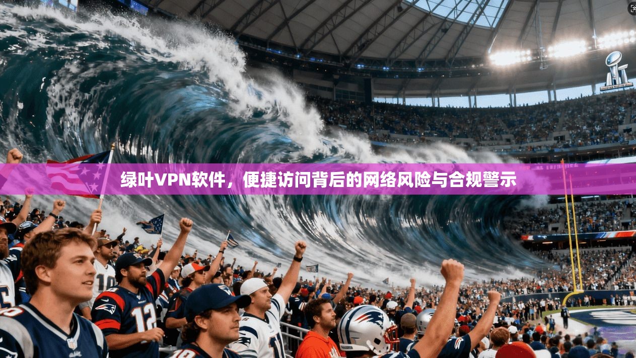 绿叶VPN软件，便捷访问背后的网络风险与合规警示