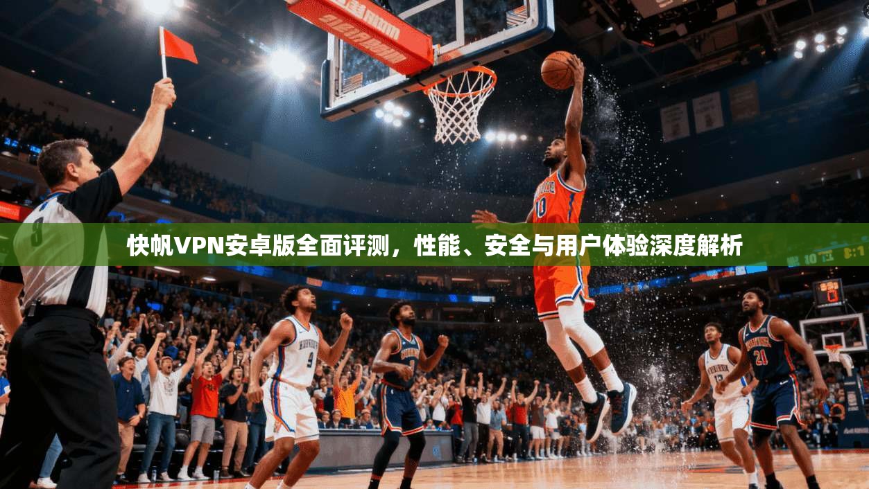 快帆VPN安卓版全面评测，性能、安全与用户体验深度解析