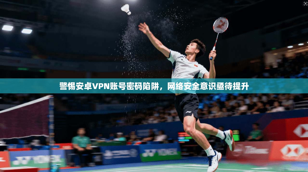 警惕安卓VPN账号密码陷阱，网络安全意识亟待提升