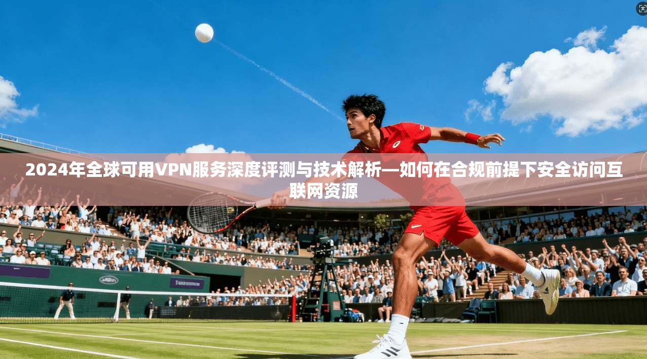2024年全球可用VPN服务深度评测与技术解析—如何在合规前提下安全访问互联网资源