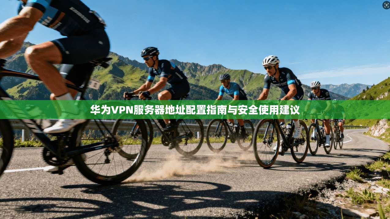 华为VPN服务器地址配置指南与安全使用建议