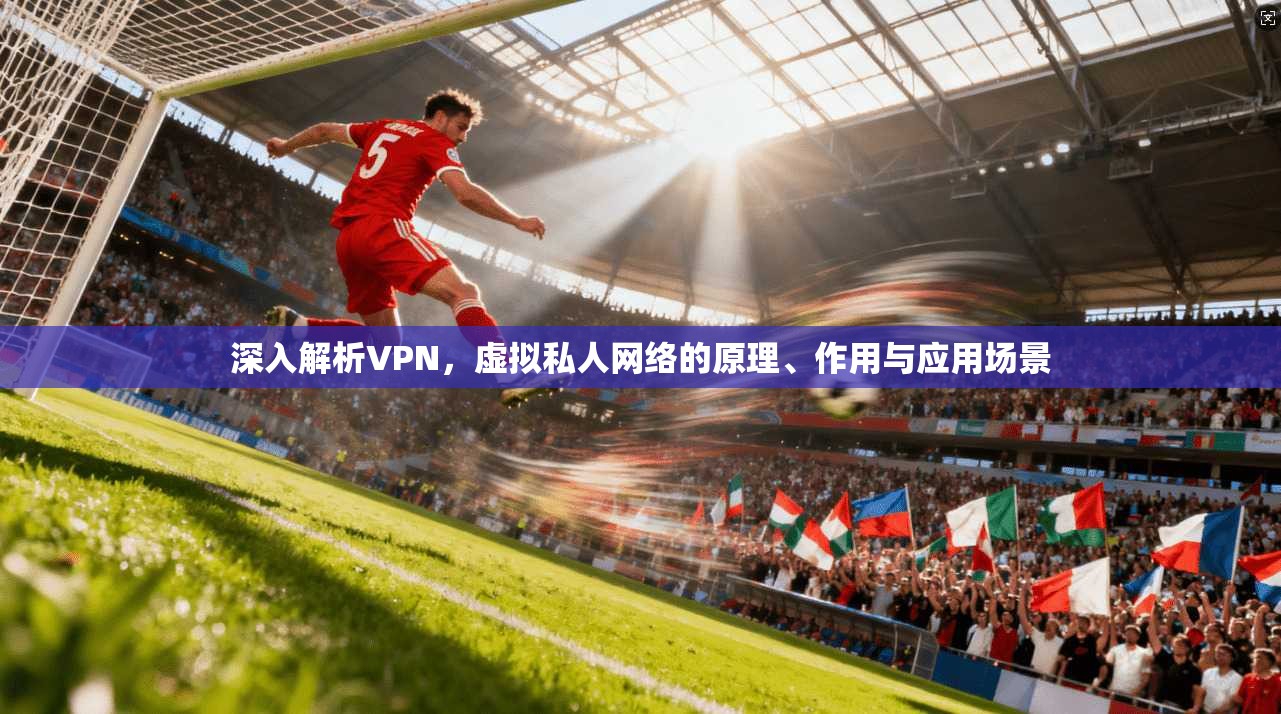 深入解析VPN，虚拟私人网络的原理、作用与应用场景