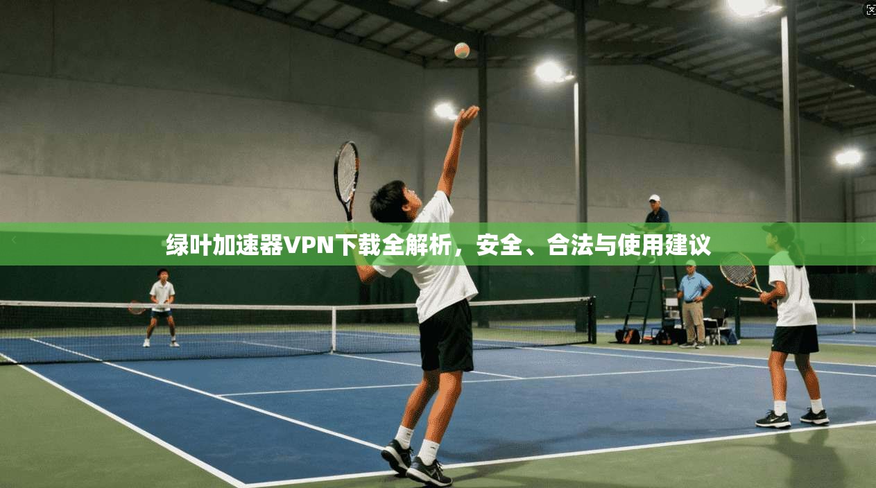 绿叶加速器VPN下载全解析，安全、合法与使用建议