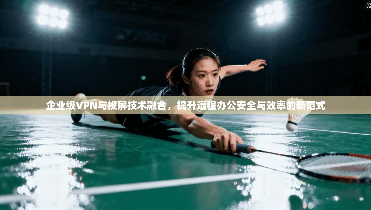 企业级VPN与投屏技术融合，提升远程办公安全与效率的新范式
