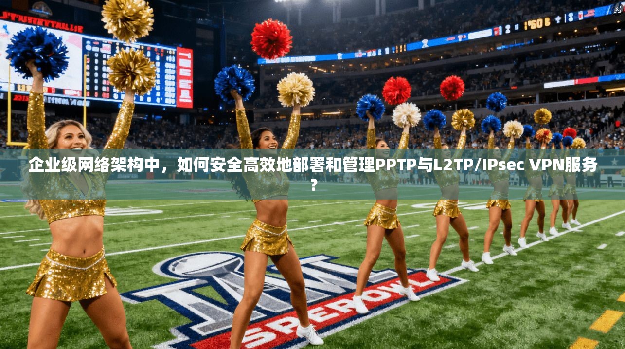 企业级网络架构中，如何安全高效地部署和管理PPTP与L2TP/IPsec VPN服务？