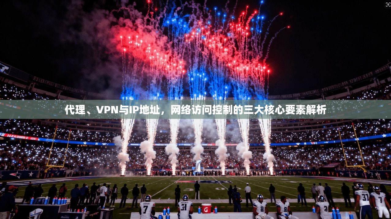 代理、VPN与IP地址，网络访问控制的三大核心要素解析