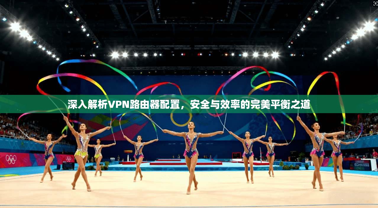 深入解析VPN路由器配置，安全与效率的完美平衡之道