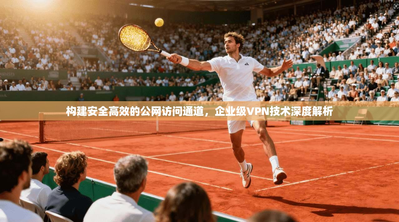 构建安全高效的公网访问通道,企业级VPN技术深度解析 构建安全高效的公网访问通道,企业级VPN技术深度解析
