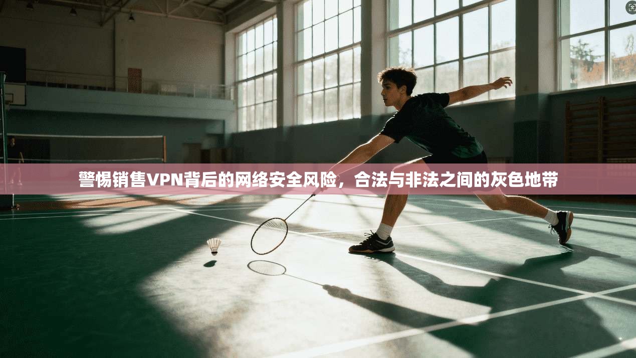 警惕销售VPN背后的网络安全风险，合法与非法之间的灰色地带