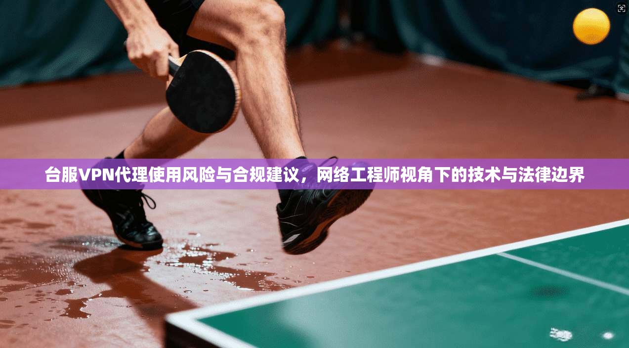 台服VPN代理使用风险与合规建议，网络工程师视角下的技术与法律边界