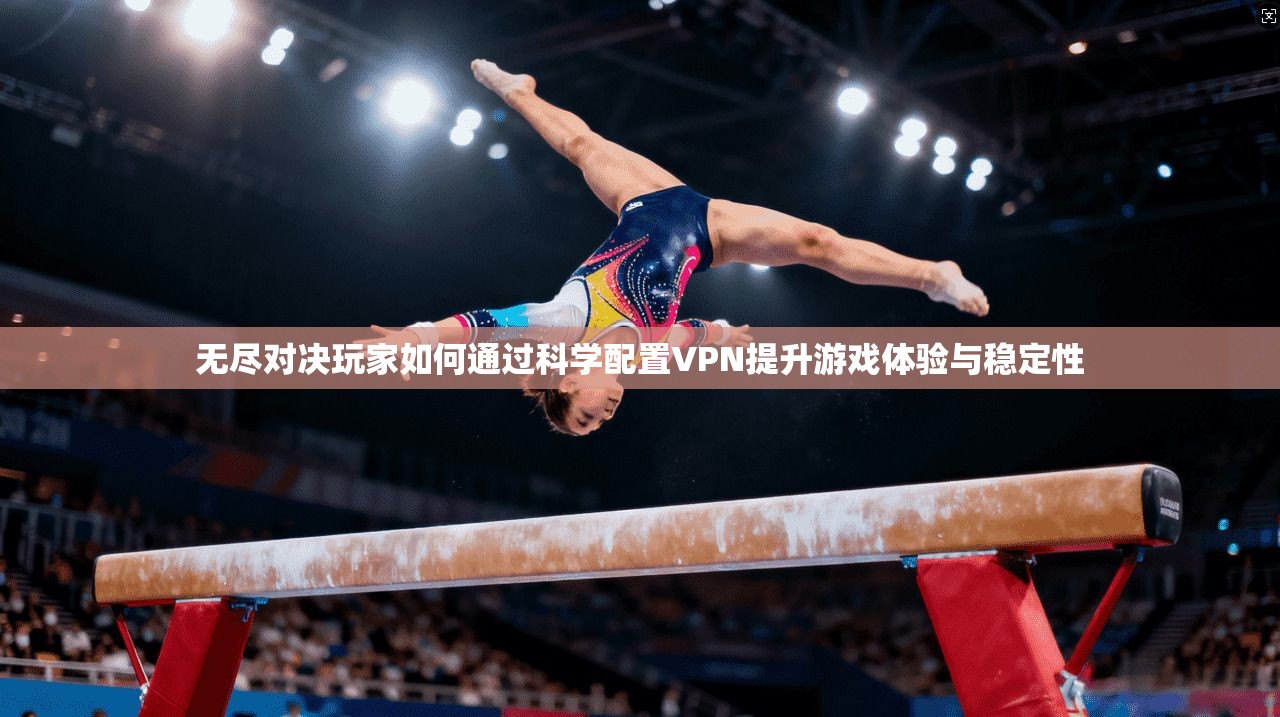 无尽对决玩家如何通过科学配置VPN提升游戏体验与稳定性