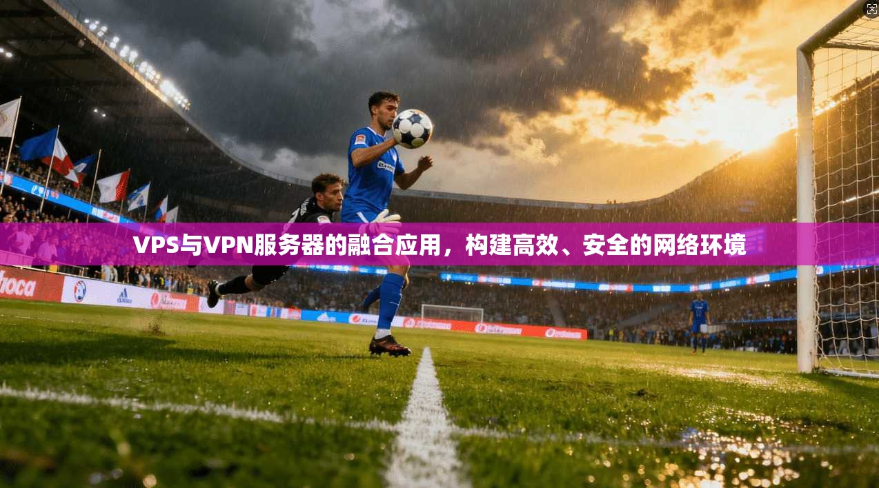 VPS与VPN服务器的融合应用，构建高效、安全的网络环境