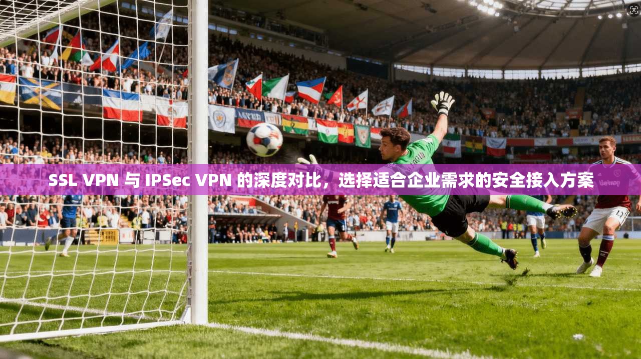 SSL VPN 与 IPSec VPN 的深度对比，选择适合企业需求的安全接入方案