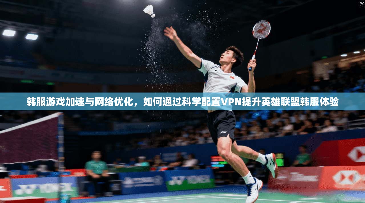 韩服游戏加速与网络优化，如何通过科学配置VPN提升英雄联盟韩服体验