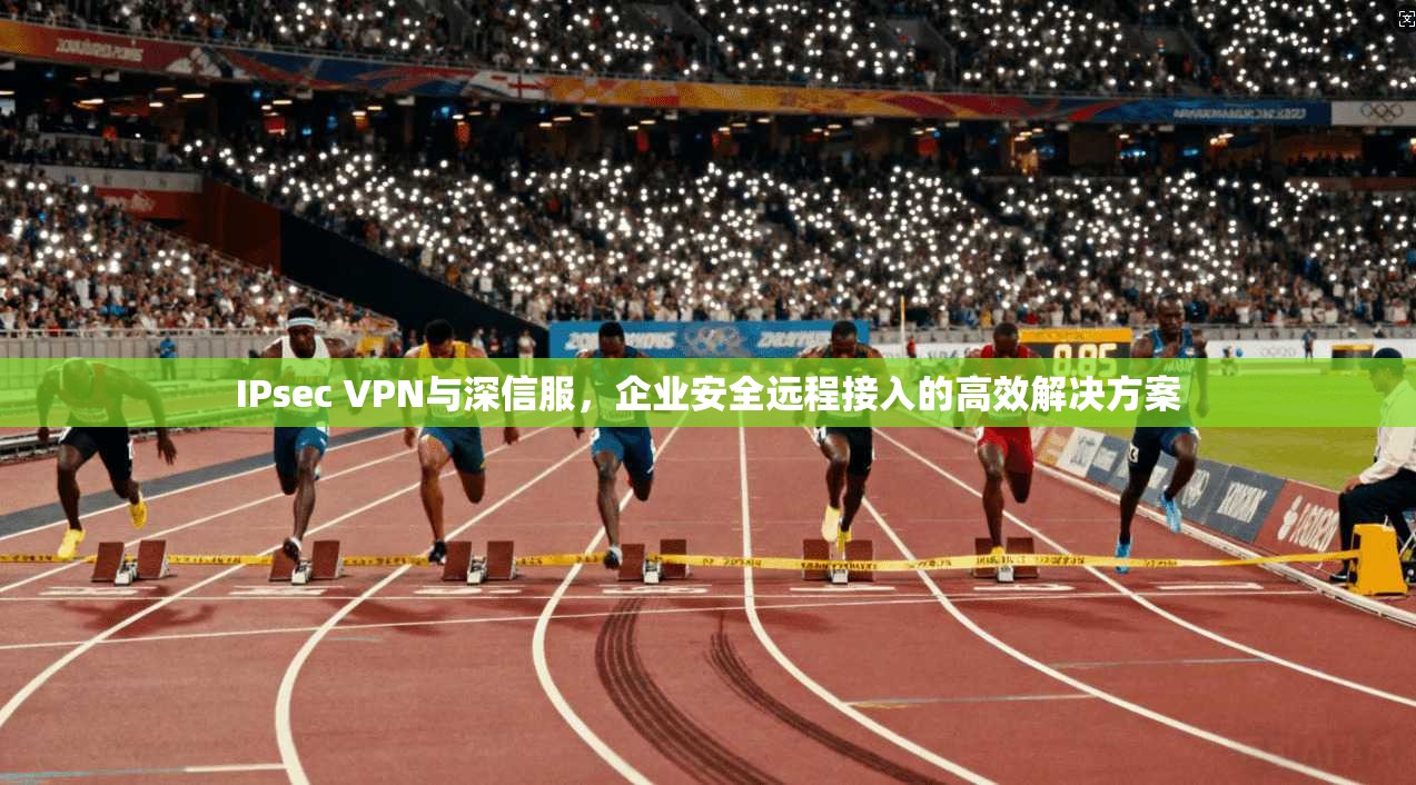IPsec VPN与深信服，企业安全远程接入的高效解决方案