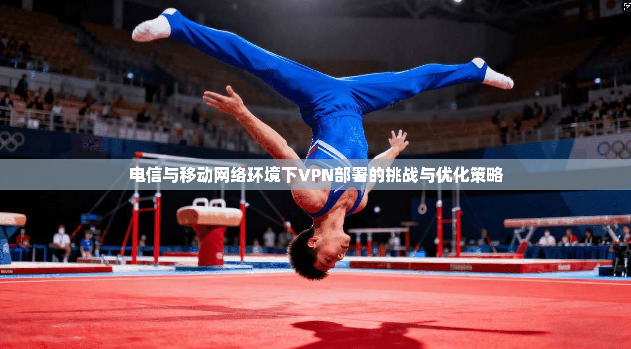 电信与移动网络环境下VPN部署的挑战与优化策略