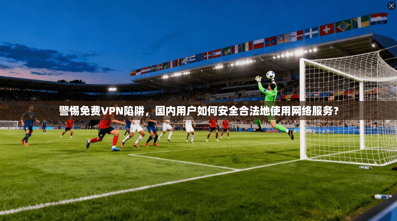 警惕免费VPN陷阱，国内用户如何安全合法地使用网络服务？