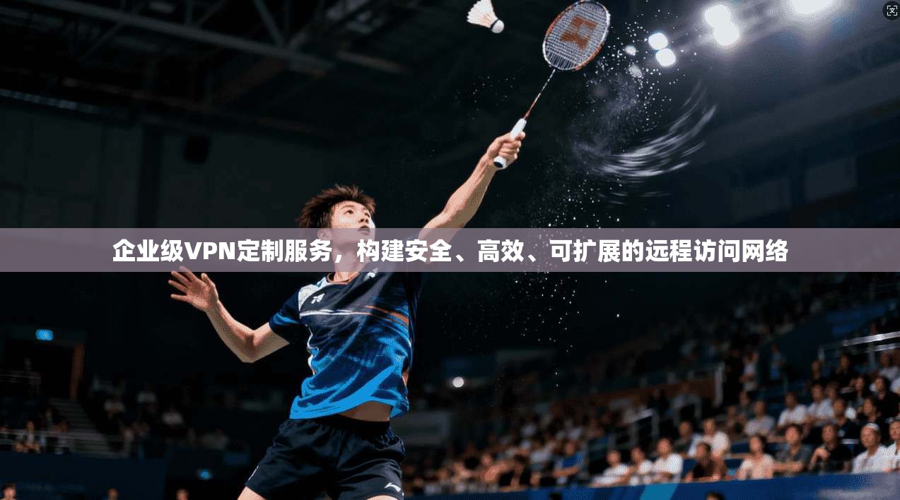 企业级VPN定制服务,构建安全、高效、可扩展的远程访问网络 企业级VPN定制服务,构建安全、高效、可扩展的远程访问网络