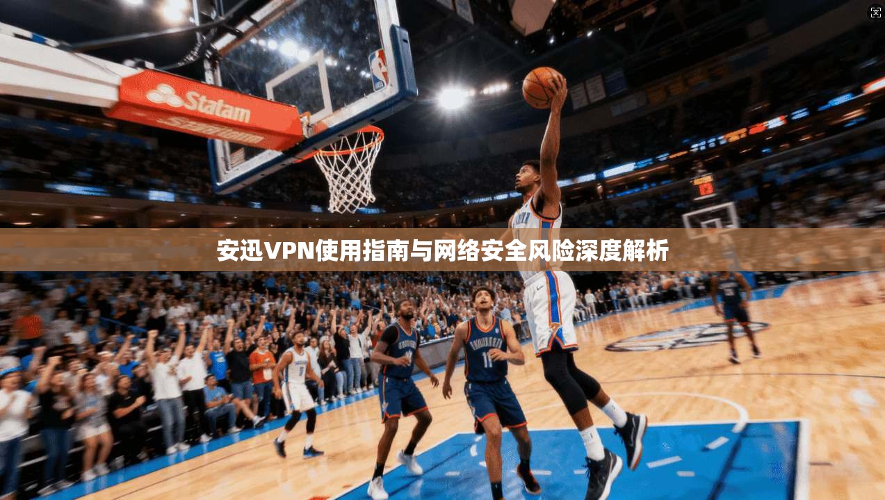 安迅VPN使用指南与网络安全风险深度解析