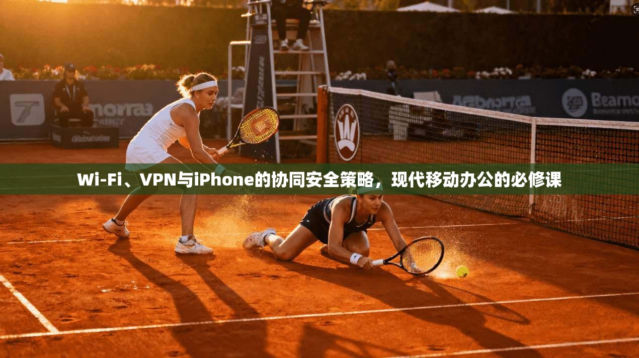 Wi-Fi、VPN与iPhone的协同安全策略，现代移动办公的必修课