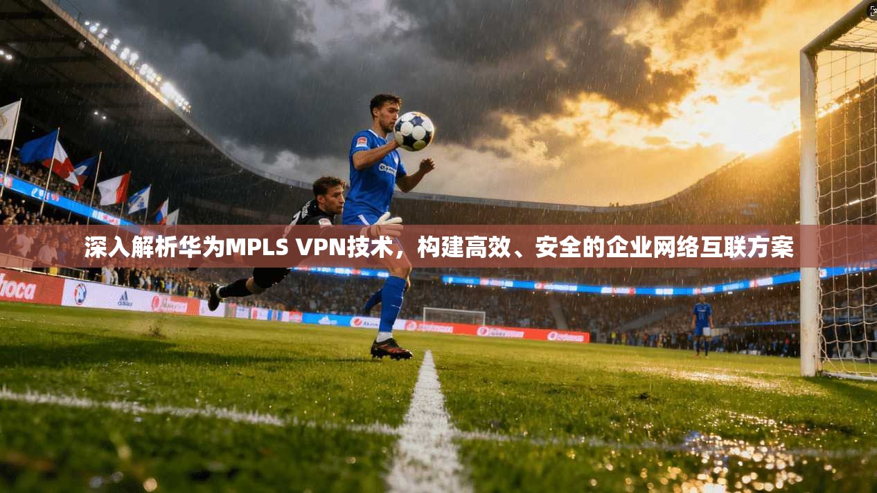 深入解析华为MPLS VPN技术，构建高效、安全的企业网络互联方案