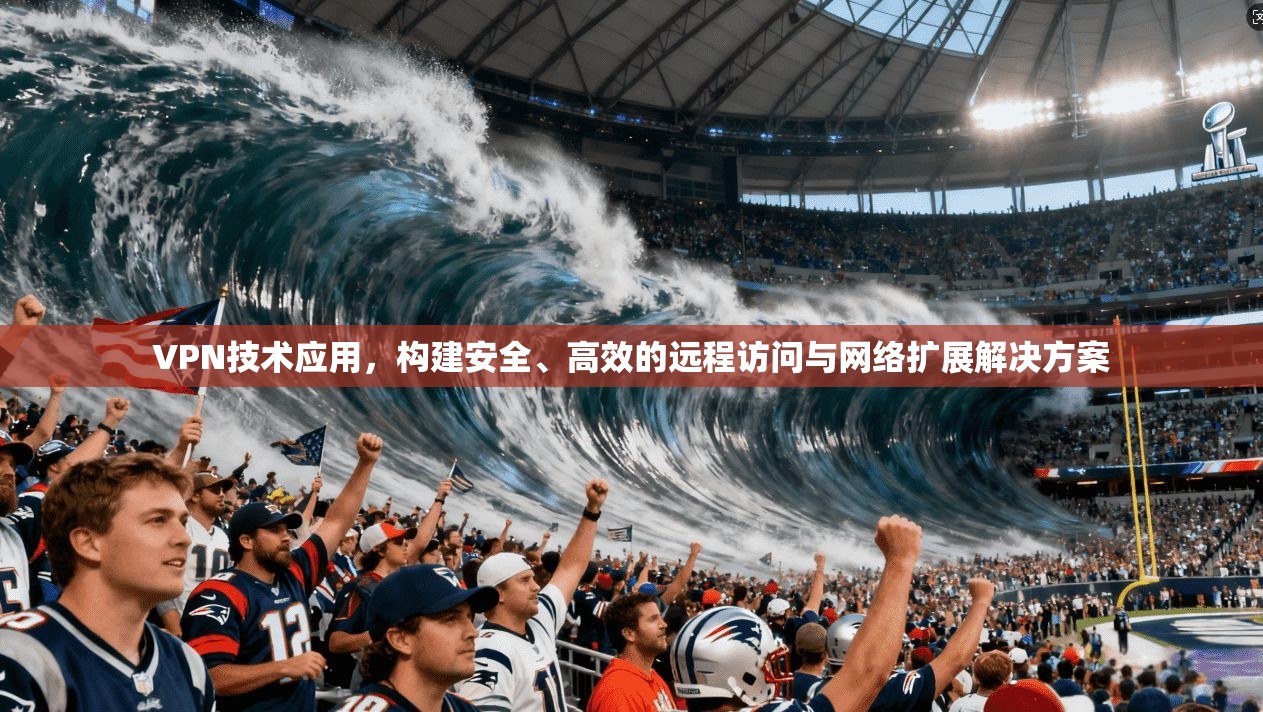 VPN技术应用，构建安全、高效的远程访问与网络扩展解决方案