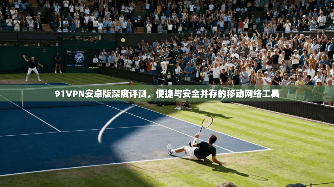 91VPN安卓版深度评测，便捷与安全并存的移动网络工具