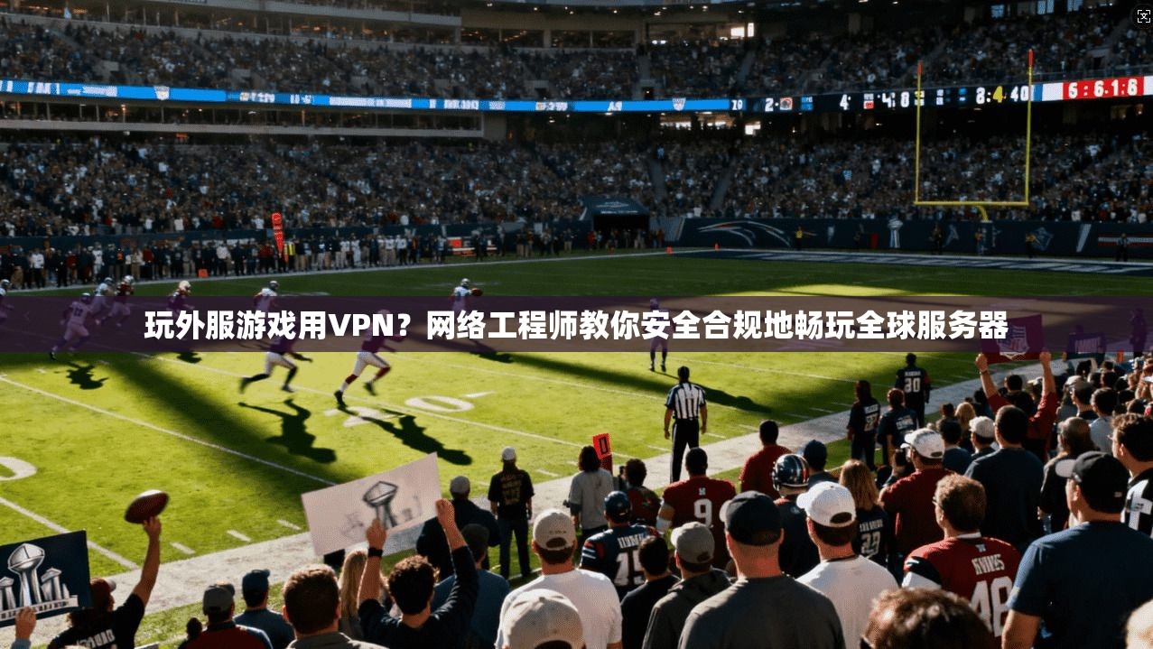 玩外服游戏用VPN？网络工程师教你安全合规地畅玩全球服务器