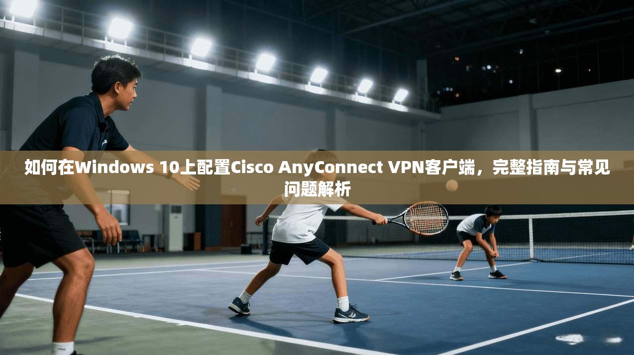 如何在Windows 10上配置Cisco AnyConnect VPN客户端，完整指南与常见问题解析