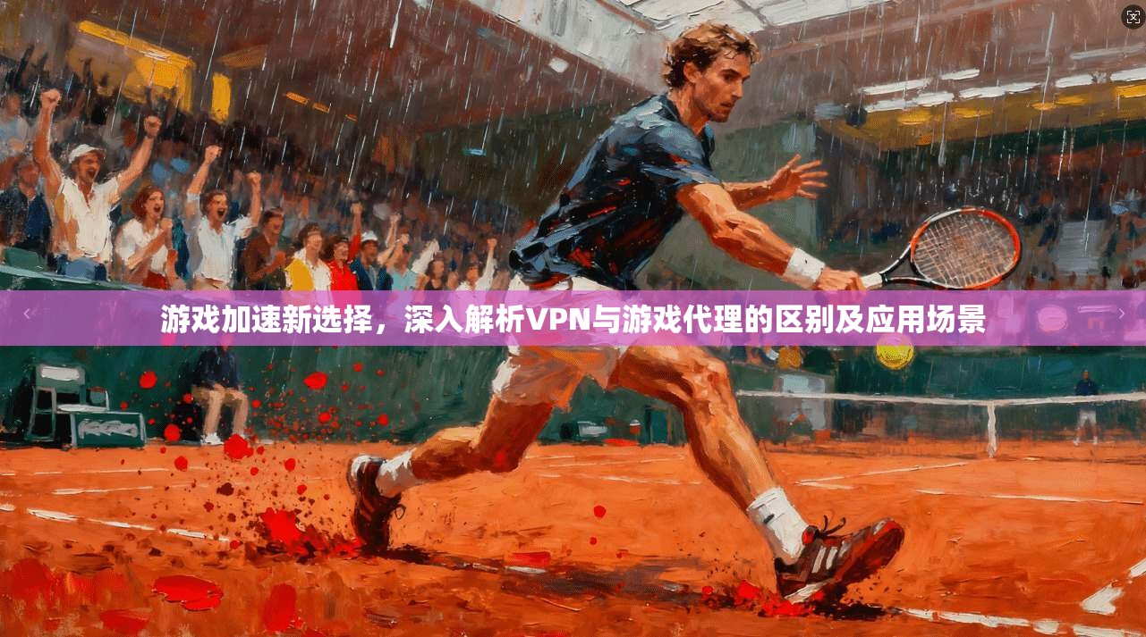 游戏加速新选择，深入解析VPN与游戏代理的区别及应用场景