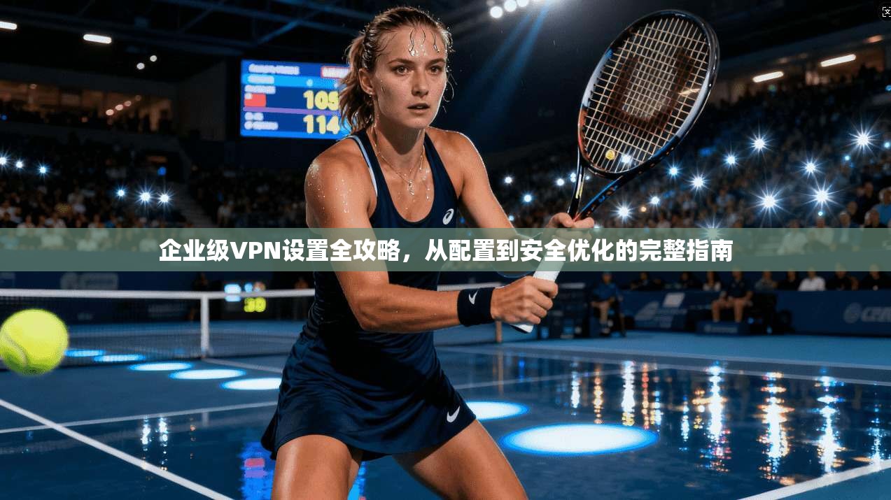 企业级VPN设置全攻略，从配置到安全优化的完整指南