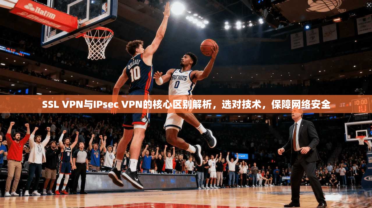 SSL VPN与IPsec VPN的核心区别解析，选对技术，保障网络安全